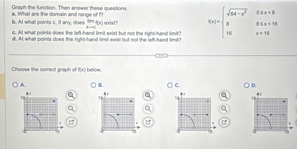 Graph the function. Then answer these questions.
a. What are the domain and range of f?
b. At what points c, if any, does limlimits _xto cf(x) exist?
c. At what points does the left-hand limit exist but not the right-hand limit?
d. At what points does the right-hand limit exist but not the left-hand limit?
f(x)=beginarrayl sqrt(64-x^2)0≤ x<8 8,5≤ x<16 16x=16endarray.
Choose the correct graph of f(x) below.
A.
B.
C.
D.