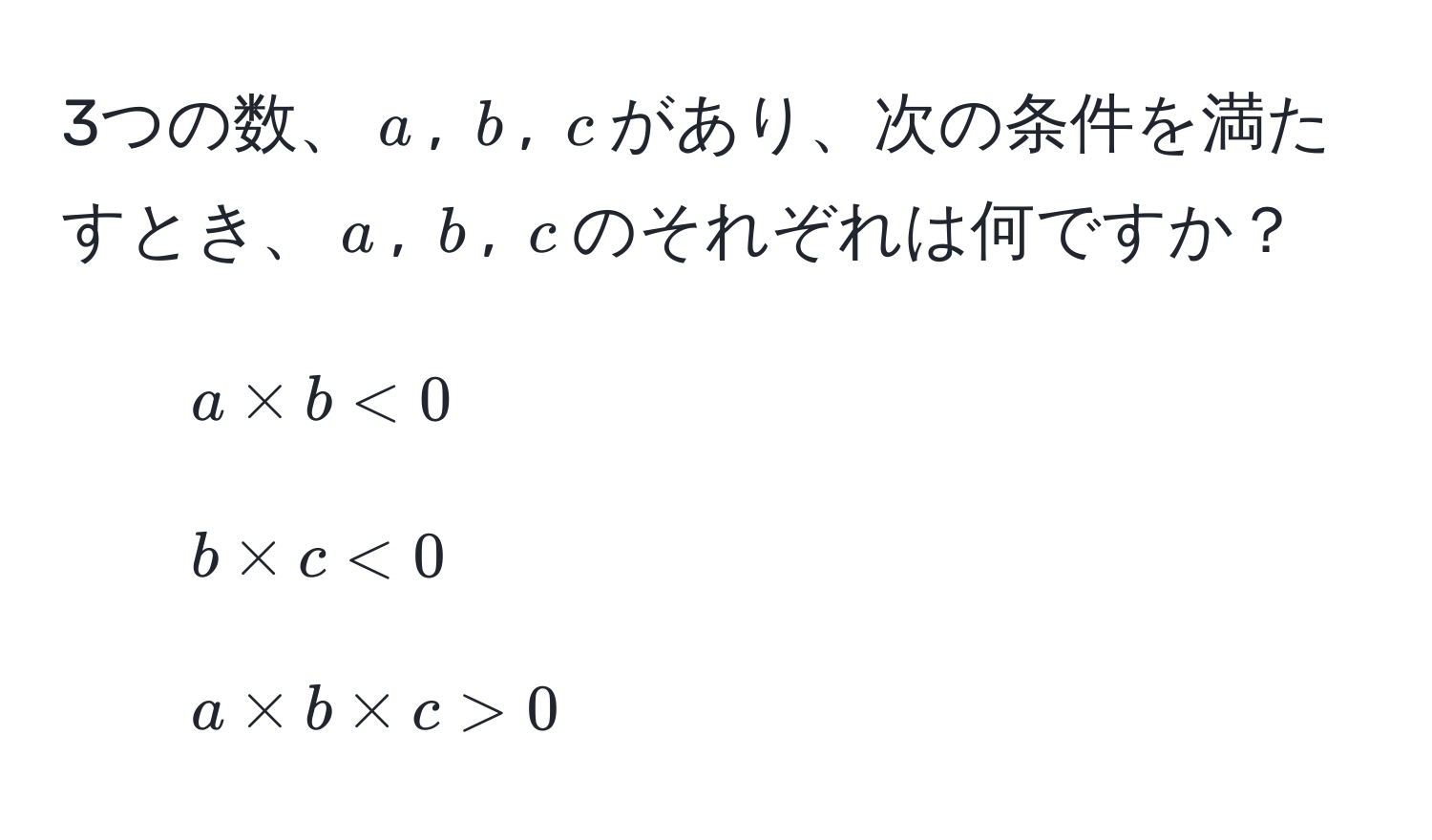 3つの数、$a$, $b$, $c$があり、次の条件を満たすとき、$a$, $b$, $c$のそれぞれは何ですか？  
1. $a * b < 0$  
2. $b * c < 0$  
3. $a * b * c > 0$