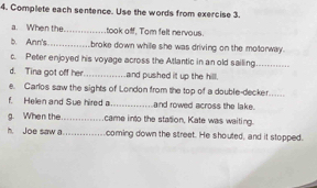 Complete each sentence. Use the words from exercise 3. 
a. When the._ took off, Tom felt nervous. 
b. Ann's._ broke down while she was driving on the motorway. 
c. Peter enjoyed his voyage across the Atlantic in an old sailing_ 
d. Tina got off her_ and pushed it up the hill. 
e. Carlos saw the sights of London from the top of a double-decker._ 
f. Helen and Sue hired a_ and rowed across the lake. 
g. When the._ came into the station, Kate was waiting. 
h. Joe saw a _coming down the street. He shouted, and it stopped.