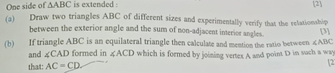 One side of △ ABC is extended : [2] 
(a) Draw two triangles ABC of different sizes and experimentally verify that the relationship 
between the exterior angle and the sum of non-adjacent interior angles. [3] 
(b) If triangle ABC is an equilateral triangle then calculate and mention the ratio between ∠ ABC
and ∠ CAD formed in ∠ ACD which is formed by joining vertex A and point D in such a way 
that: AC=CD. 
[2