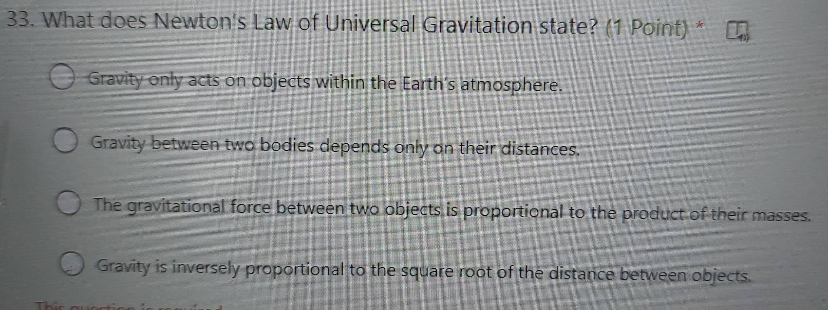 What does Newton's Law of Universal Gravitation state? (1 Point) *
Gravity only acts on objects within the Earth's atmosphere.
Gravity between two bodies depends only on their distances.
The gravitational force between two objects is proportional to the product of their masses.
Gravity is inversely proportional to the square root of the distance between objects.