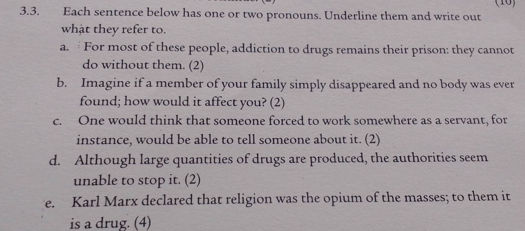 (10) 
3.3. Each sentence below has one or two pronouns. Underline them and write out 
what they refer to. 
a. For most of these people, addiction to drugs remains their prison: they cannot 
do without them. (2) 
b. Imagine if a member of your family simply disappeared and no body was ever 
found; how would it affect you? (2) 
c. One would think that someone forced to work somewhere as a servant, for 
instance, would be able to tell someone about it. (2) 
d. Although large quantities of drugs are produced, the authorities seem 
unable to stop it. (2) 
e. Karl Marx declared that religion was the opium of the masses; to them it 
is a drug. (4)