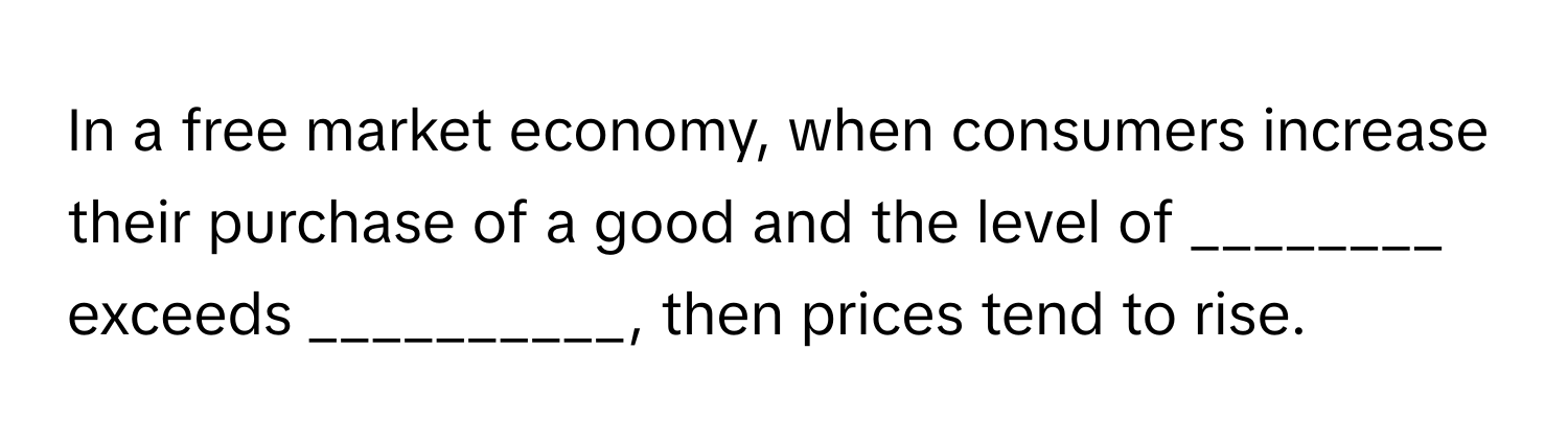 In a free market economy, when consumers increase their purchase of a good and the level of ________ exceeds __________, then prices tend to rise.