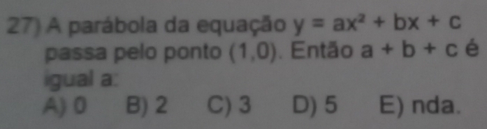 A parábola da equação y=ax^2+bx+c
passa pelo ponto (1,0). Então a+b+c é
igual a:
A) 0 B) 2 C) 3 D) 5 E) nda.