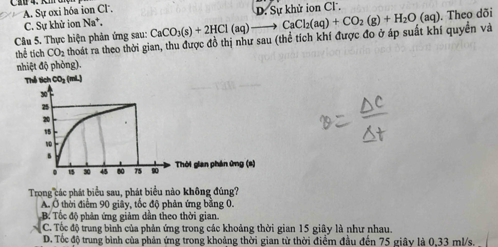 Ca 4. Km diệi
A. Sự oxi hóa ion Cl. D. Sự khử ion Cl.
C. Sự khử ion Na^+.
CaCO_3(s)+2HCl(aq)to CaCl_2(aq)+CO_2(g)+H_2O(aq). Theo dõi
Câu 5. Thực hiện phản ứng sau: thoát ra theo thời gian, thu được đồ thị như sau (thể tích khí được đo ở áp suất khí quyền và
thể tích CO_2
nhiệt độ phòng).
hời gian phản ứng (s)
Trong các phát biểu sau, phát biểu nào không đúng?
A. Ở thời điểm 90 giây, tốc độ phản ứng bằng 0.
B. Tốc độ phản ứng giảm dần theo thời gian.
C. Tốc độ trung bình của phản ứng trong các khoảng thời gian 15 giây là như nhau.
D. Tốc độ trung bình của phản ứng trong khoảng thời gian từ thời điểm đầu đến 75 giây là 0,33 ml/s.