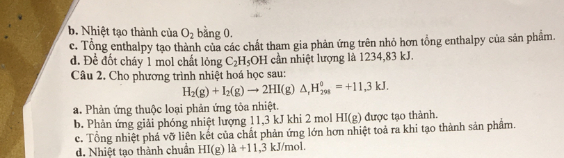 b. Nhiệt tạo thành của O_2 bằng 0.
c. Tổng enthalpy tạo thành của các chất tham gia phản ứng trên nhỏ hơn tổng enthalpy của sản phẩm.
d. Đề đốt cháy 1 mol chất long C_2H_5 O H cần nhiệt lượng là 1234, 83 kJ.
Câu 2. Cho phương trình nhiệt hoá học sau:
H_2(g)+I_2(g)to 2HI(g)△ _rH_(298)^0=+11,3kJ.
a. Phản ứng thuộc loại phản ứng tỏa nhiệt.
b. Phản ứng giải phóng nhiệt lượng 11, 3 kJ khi 2 mol HI(g) được tạo thành.
c. Tổng nhiệt phá vỡ liên kết của chất phản ứng lớn hơn nhiệt toả ra khi tạo thành sản phẩm.
d. Nhiệt tạo thành chuẩn HI(g)1a+11,3kJ/mo