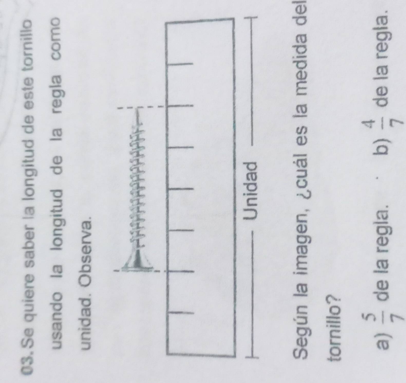 Se quiere saber la longitud de este tornillo
usando la longitud de la regla como
unidad. Observa.
Según la imagen, ¿cuál es la medida del
tornillo?
a)  5/7  de la regla. b)  4/7  de la regla.