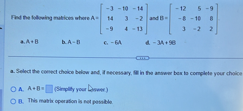 Find the following matrices where A=beginbmatrix -3&-10&-14 14&3&-2 -9&4&-13endbmatrix and B=beginbmatrix -12&5&-9 -8&-10&8 3&-2&2endbmatrix.
a. A+B b. A-B c. - 6A d. -3A+9B
a. Select the correct choice below and, if necessary, fill in the answer box to complete your choice
A. A+B=□ (Simplify your Lnswer.)
B. This matrix operation is not possible.