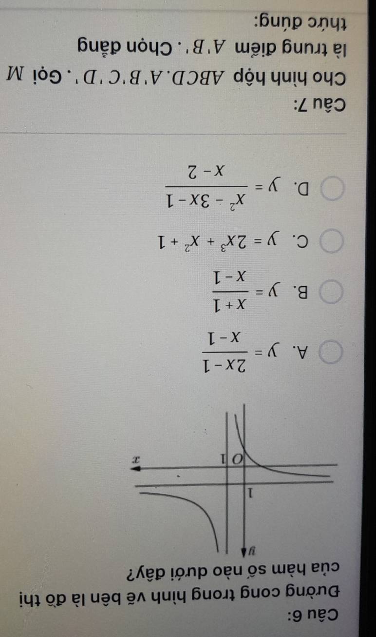 Đường cong trong hình vẽ bên là đồ thị
của hàm số nào dưới đây?
A. y= (2x-1)/x-1 
B. y= (x+1)/x-1 
C. y=2x^3+x^2+1
D. y= (x^2-3x-1)/x-2 
Câu 7:
Cho hình hộp ABCD. A'B'C'D'.Gọi M
là trung điểm A'B'. Chọn đẳng
thức đúng: