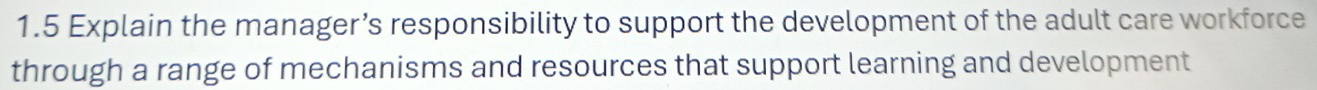 1.5 Explain the manager’s responsibility to support the development of the adult care workforce 
through a range of mechanisms and resources that support learning and development
