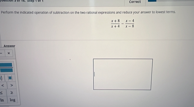 dustion 3 of 16. stop 1 8f 1 Correct 
Perform the indicated operation of subtraction on the two rational expressions and reduce your answer to lowest terms.
 (x+8)/x+4 - (x-4)/x-8 
Answer 

< 
S 2 
ln log