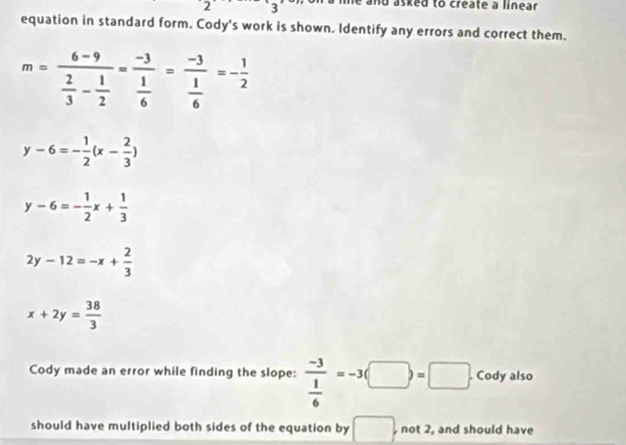 2 3 e and asked to create a linear 
equation in standard form. Cody's work is shown. Identify any errors and correct them.
m=frac 6-9 2/3 - 1/2 =frac -3 1/6 =frac -3 1/6 =- 1/2 
y-6=- 1/2 (x- 2/3 )
y-6=- 1/2 x+ 1/3 
2y-12=-x+ 2/3 
x+2y= 38/3 
Cody made an error while finding the slope: frac -3 1/6 =-3(□ )=□. Cody also 
should have multiplied both sides of the equation by □. , not 2, and should have