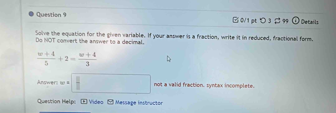 [ 0/1 pt つ 3 99 ⓘ Details 
Solve the equation for the given variable. If your answer is a fraction, write it in reduced, fractional form. 
Do NOT convert the answer to a decimal.
 (w+4)/5 +2= (w+4)/3 
Answer: w=□ not a valid fraction. syntax incomplete. 
Question Help: Video Message instructor