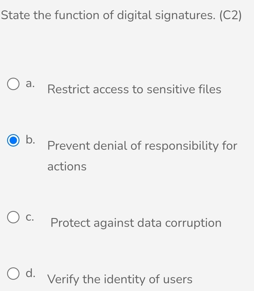 State the function of digital signatures. (C2)
a. Restrict access to sensitive files
b.
Prevent denial of responsibility for
actions
C. Protect against data corruption
d.
Verify the identity of users