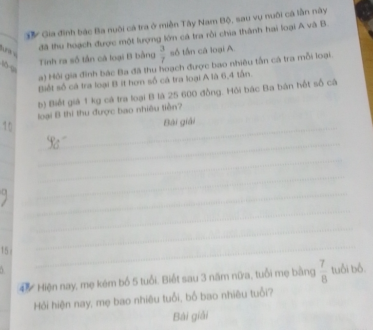 Gia đinh bác Ba nuôi cá tra ở miền Tây Nam Bộ, sau vụ nuôi cá lần này 
Jua v 
đã thu hoạch được một lượng lớn cá tra rồi chia thành hai loại A và B. 
Tính ra số tần cá loại B bằng  3/7  số tấn cá loại A. 
a) Hồi gia đình bác Ba đã thu hoạch được bao nhiêu tấn cá tra mỗi loại.
10 0 
Biết số cá tra loại B ít hơn số cá tra loại A là 6, 4 tấn. 
b) Biết giả 1 kg cá tra loại B là 25 600 đồng. Hỏi bác Ba bán hết số cá 
loại B thì thu được bao nhiêu tiền? 
_ 
Bài giải 
_ 
_ 
_ 
_ 
_ 
_ 
_ 
_ 
_ 
15 
_ 
_ 
4 Hiện nay, mẹ kém bố 5 tuổi. Biết sau 3 năm nữa, tuổi mẹ bằng  7/8  tuổi bố. 
Hỏi hiện nay, mẹ bao nhiêu tuổi, bố bao nhiêu tuổi? 
Bài giải