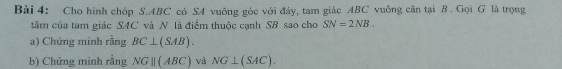 Cho hình chóp S. ABC có SA vuông góc với đáy, tam giác ABC vuông cân tại B. Gọi G là trọng 
tâm của tam giác SAC và N là điểm thuộc cạnh SB sao cho SN=2NB. 
a) Chứng minh rằng BC⊥ (SAB). 
b) Chứng minh rằng NGparallel (ABC) và NG⊥ (SAC).