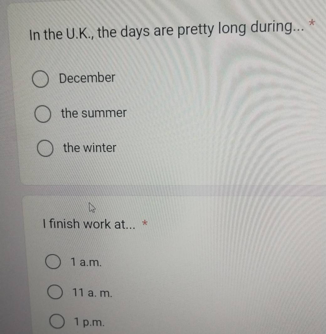 In the U.K., the days are pretty long during... *
December
the summer
the winter
I finish work at... *
1 a.m.
11 a. m.
1 p.m.