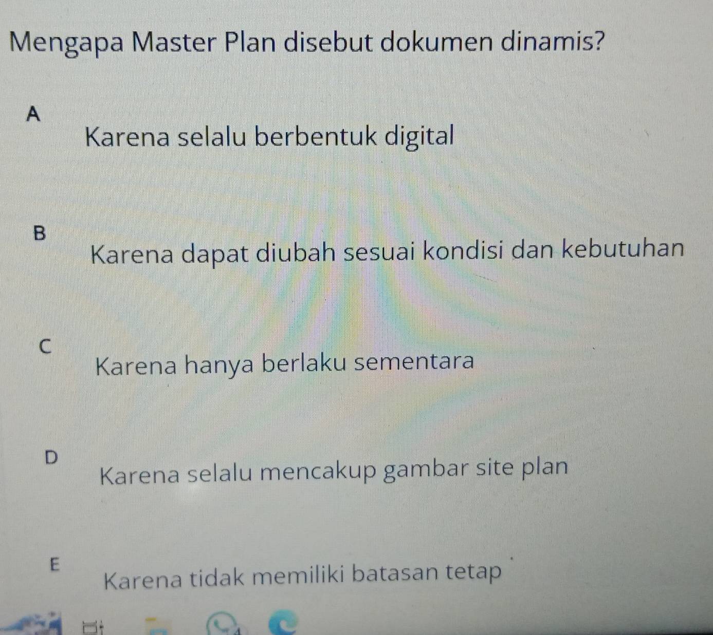 Mengapa Master Plan disebut dokumen dinamis?
A
Karena selalu berbentuk digital
B
Karena dapat diubah sesuai kondisi dan kebutuhan
C
Karena hanya berlaku sementara
D
Karena selalu mencakup gambar site plan
E
Karena tidak memiliki batasan tetap