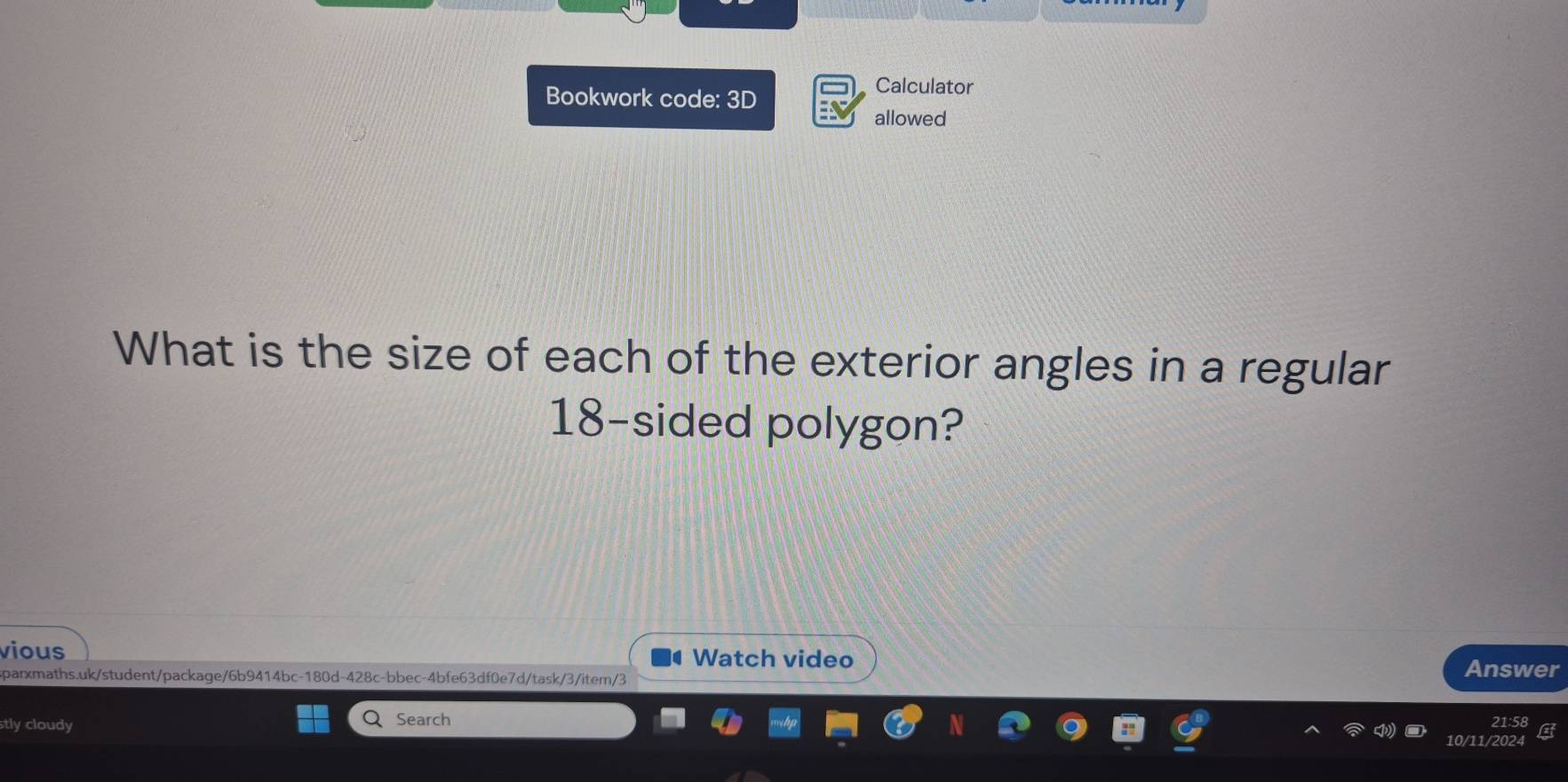 Bookwork code: 3D 
Calculator 
allowed 
What is the size of each of the exterior angles in a regular
18 -sided polygon? 
vious Watch video 
sparxmaths.uk/student/package/6b9414bc-180d-428c-bbec-4bfe63df0e7d/task/3/item/3 Answer 
stly cloudy Search 
10/11/2