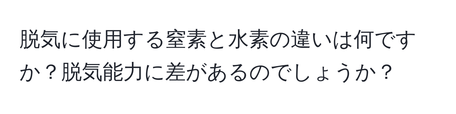 脱気に使用する窒素と水素の違いは何ですか？脱気能力に差があるのでしょうか？