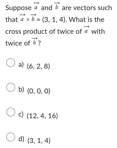 Suppose vector a and vector b are vectors such
that vector a* vector b=(3,1,4). What is the
cross product of twice of vector a with
twice of vector b ?
a) (6,2,8)
b) (0,0,0)
c) (12,4,16)
d) (3,1,4)