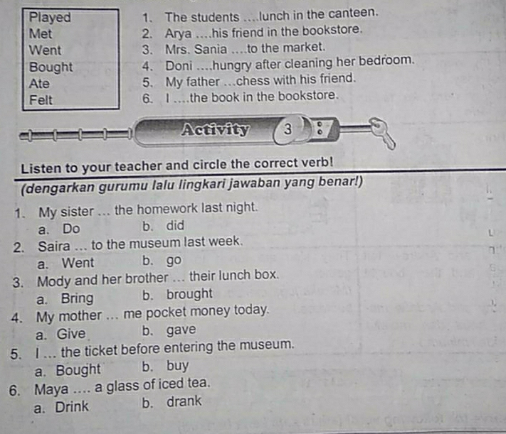 Played 1. The students ...lunch in the canteen.
Met 2. Arya …his friend in the bookstore.
Went 3. Mrs. Sania ....to the market.
Bought 4. Doni ..hungry after cleaning her bedroom.
Ate 5. My father .chess with his friend.
Felt 6. I .the book in the bookstore.
Activity 3
Listen to your teacher and circle the correct verb!
(dengarkan gurumu lalu lingkari jawaban yang benar!)
1. My sister ... the homework last night.
a. Do b. did
2. Saira … to the museum last week.
7
a. Went b. go
3. Mody and her brother . their lunch box.
a. Bring b. brought
4. My mother ... me pocket money today.
a. Give b. gave
5. I .. the ticket before entering the museum.
a. Bought b. buy
6. Maya .... a glass of iced tea.
a. Drink b. drank