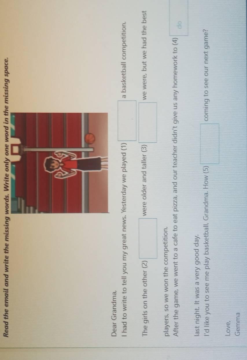 Read the email and write the missing words. Write only one word in the missing space. 
Dear Grandma, 
I had to write to tell you my great news. Yesterday we played (1) □ a basketball competition. 
The girls on the other (2) □ were older and taller (3) □ we were, but we had the best 
players, so we won the competition. 
After the game, we went to a cafe to eat pizza, and our teacher didn't give us any homework to (4) do 
last night. It was a very good day. 
I'd like you to see me play basketball, Grandma. How (5) □ coming to see our next game? 
Love, 
Gemma