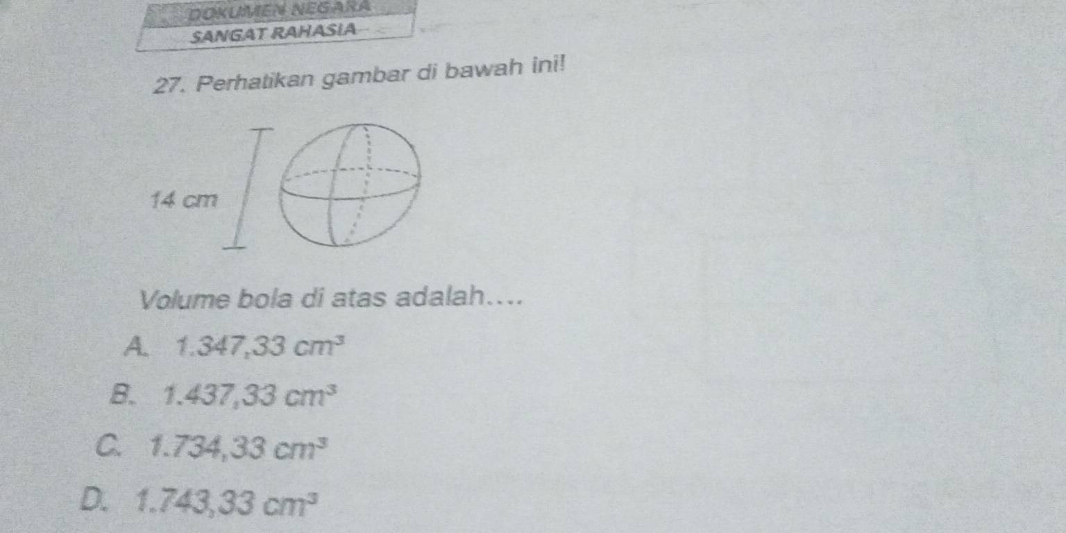 DOKUMEN NEGARA
SANGAT RAHASIA
27. Perhatikan gambar di bawah ini!
Volume bola di atas adalah....
A. 1.347,33cm^3
B. 1.437,33cm^3
C. 1.734,33cm^3
D. 1.743,33cm^3