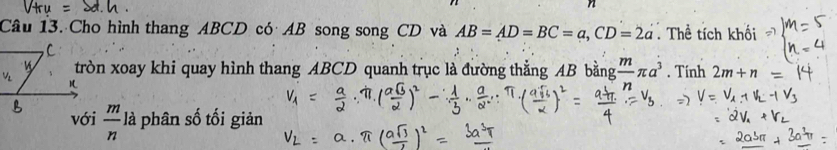 Cho hình thang ABCD có AB song song CD và AB=AD=BC=a, CD=2a Thể tích khối 
tròn xoay khi quay hình thang ABCD quanh trục là đường thắng AB bằng frac mπ a^3. Tính 2m+n
với  m/n  , à phân số tối giản