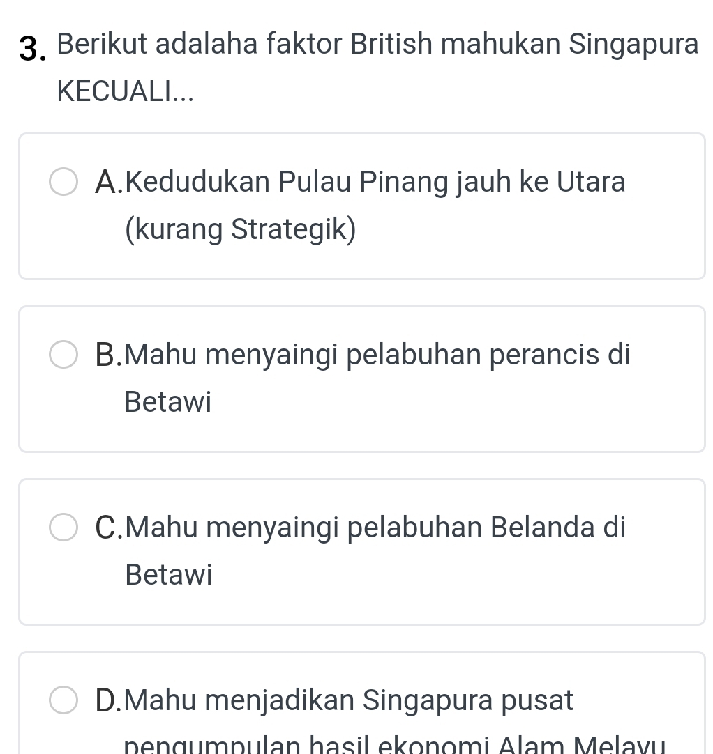 Berikut adalaha faktor British mahukan Singapura
KECUALI...
A.Kedudukan Pulau Pinang jauh ke Utara
(kurang Strategik)
B.Mahu menyaingi pelabuhan perancis di
Betawi
C.Mahu menyaingi pelabuhan Belanda di
Betawi
D.Mahu menjadikan Singapura pusat
pengumpulan hasil ekonomi Alam Melavu