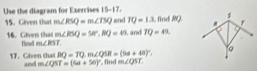 Use the diagram for Exercises 15-17, 
15. Given that m∠ RSQ=m∠ TSQ and TQ=1.3 , find RQ
s
T
16. Given that m∠ RSQ=58°, RQ=49 , and TQ=49, 
find m∠ RST. 
17. Given that RQ=TQ, m∠ QSR=(9a+48)^circ , 
and m∠ QST=(6a+50)^circ  , find m∠ QST.