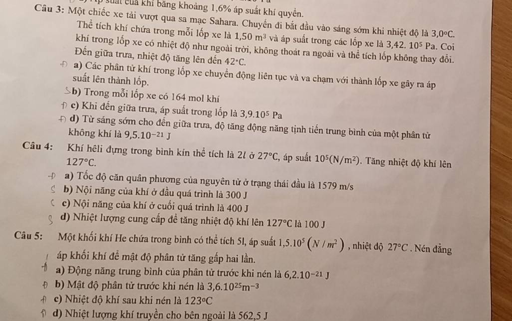 suấi củả khí băng khoảng 1,6% áp suất khí quyền.
Câu 3: Một chiếc xe tải vượt qua sa mạc Sahara. Chuyến đi bắt đầu vào sáng sớm khi nhiệt độ là 3,0°C.
Thể tích khí chứa trong mỗi lốp xe là 1,50m^3 và áp suất trong các lốp xe là 3,42 10^5Pa. Coi
khí trong lốp xe có nhiệt độ như ngoài trời, không thoát ra ngoài và thể tích lốp không thay đổi.
Đến giữa trưa, nhiệt độ tăng lên đến 42°C.
a) Các phân tử khí trong lốp xe chuyển động liên tục và va chạm với thành lốp xe gây ra áp
suất lên thành lốp.
b) Trong mỗi lốp xe có 164 mol khí
f c) Khi đến giữa trưa, áp suất trong lốp là 3,9.10^5Pa
Đ d) Từ sáng sớm cho đến giữa trưa, độ tăng động năng tịnh tiến trung bình của một phân từ
không khí là 9,5.10^(-21)J
Câu 4: Khí hệli đựng trong bình kín thể tích là 20 ở 27°C :, áp suất 10^5(N/m^2).  Tăng nhiệt độ khí lên
127°C.
a) Tốc độ căn quân phương của nguyên tử ở trạng thái đầu là 1579 m/s
b) Nội năng của khí ở đầu quá trình là 300 J
c) Nội năng của khí ở cuối quá trình là 400 J
d) Nhiệt lượng cung cấp để tăng nhiệt độ khí lên 127°C là 100 J
Câu 5: Một khối khí He chứa trong bình có thể tích 51, áp suất 1,5.10^5(N/m^2) , nhiệt dộ 27°C. Nén đẳng
áp khối khí để mật độ phân tử tăng gấp hai lần.
a) Động năng trung bình của phân tử trước khi nén là 6,2.10^(-21)J
b) Mật độ phân tử trước khi nén là 3,6.10^(25)m^(-3)
c) Nhiệt độ khí sau khi nén là 123°C
d) Nhiệt lượng khí truyền cho bên ngoài là 562,5 J