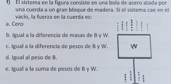 El sistema en la figura consiste en una bola de acero atada por
una cuerda a un gran bloque de madera. Si el sistema cae en el
vacío, la fuerza en la cuerda es:
a. Cero
b. Igual a la diferencia de masas de B y W.
c. Igual a la diferencia de pesos de B y W.

d. Igual al peso de B.
e. Igual a la suma de pesos de B y W.
, 、