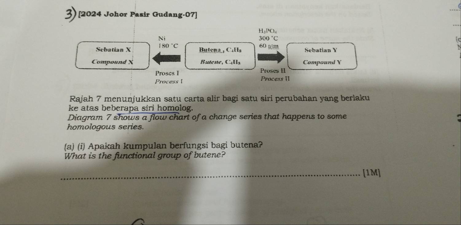 [2024 Johor Pasir Gudang-07]
H_3PO_4
Ni
300°C
ic 
Sebatian X 180°C Butena , Calls 60 amm Sebatian Y
Compound X Butone, C4Hs Compound Y
Proses I Proses H 
Process [ 
Process II 
Rajah 7 menuṇjukkan satu carta alir bagi satu siri perubahan yang berlaku 
ke atas beberapa siri homolog. 
Diagram 7 shows a flow chart of a change series that happens to some 
homologous series. 
(a) (i) Apakah kumpulan berfungsi bagi butena? 
What is the functional group of butene? 
_[1M]