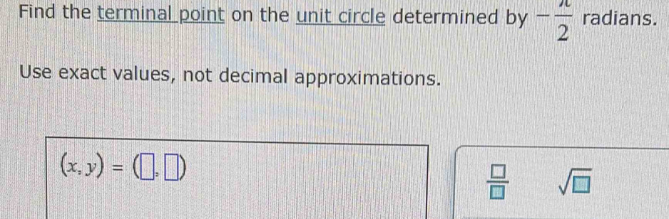 Find the terminal point on the unit circle determined by - π /2  radians. 
Use exact values, not decimal approximations.
(x,y)=(□ ,□ )
 □ /□   sqrt(□ )