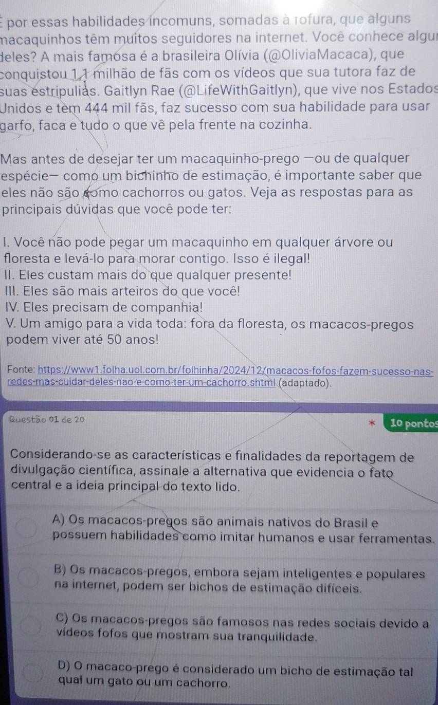 É por essas habilidades incomuns, somadas à tofura, que alguns
macaquinhos têm muitos seguidores na internet. Você conhece algui
deles? A mais famosa é a brasileira Olívia (@OliviaMacaca), que
conquistou 1,1 milhão de fãs com os vídeos que sua tutora faz de
suas estripulias. Gaitlyn Rae (@LifeWithGaitlyn), que vive nos Estados
Unidos e tem 444 mil fãs, faz sucesso com sua habilidade para usar
garfo, faca e tudo o que vê pela frente na cozinha.
Mas antes de desejar ter um macaquinho-prego —ou de qualquer
espécie— como um bichinho de estimação, é importante saber que
eles não são como cachorros ou gatos. Veja as respostas para as
principais dúvidas que você pode ter:
I. Você não pode pegar um macaquinho em qualquer árvore ou
floresta e levá-lo para morar contigo. Isso é ilegal!
II. Eles custam mais do que qualquer presente!
III. Eles são mais arteiros do que você!
IV. Eles precisam de companhia!
V. Um amigo para a vida toda: fora da floresta, os macacos-pregos
podem viver até 50 anos!
Fonte: https://www1.folha.uol.com.br/folhinha/2024/12/macacos-fofos-fazem-sucesso-nas-
redes-mas-cuidar-deles-nao-e-como-ter-um-cachorro.shtml (adaptado).
Questão 01 de 20 10 pontos
Considerando-se as características e finalidades da reportagem de
divulgação científica, assinale a alternativa que evidencia o fato
central e a ideia principal do texto lido.
A) Os macacos-pregos são animais nativos do Brasil e
possuem habilidades como imitar humanos e usar ferramentas.
B) Os macacos-pregos, embora sejam inteligentes e populares
na internet, podem ser bichos de estimação difíceis.
C) Os macacos-pregos são famosos nas redes sociais devido a
vídeos fofos que mostram sua tranquilidade.
D) O macaco-prego é considerado um bicho de estimação tal
qual um gato ou um cachorro.