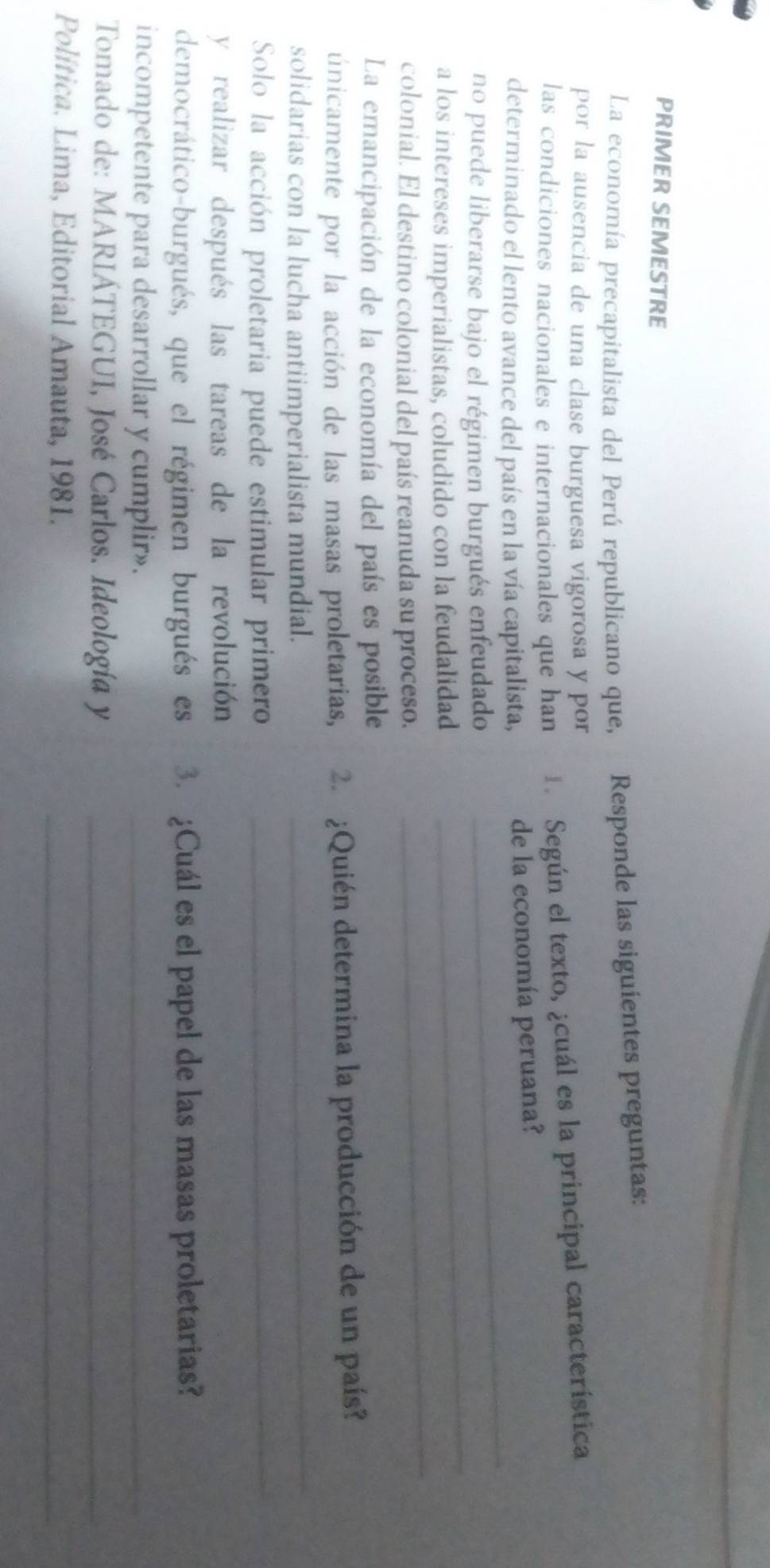 PRIMER SEMESTRE 
La economía precapitalista del Perú republicano que, Responde las siguientes preguntas: 
por la ausencia de una clase burguesa vigorosa y por 
las condiciones nacionales e internacionales que han Según el texto, ¿cuál es la principal característica 
determinado el lento avance del país en la vía capitalista, de la economía peruana? 
no puede liberarse bajo el régimen burgués enfeudado 
_ 
a los intereses imperialistas, coludido con la feudalidad 
_ 
colonial. El destino colonial del país reanuda su proceso. 
_ 
La emancipación de la economía del país es posible 
uúnicamente por la acción de las masas proletarias, 2 ¿Quién determina la producción de un país? 
solidarias con la lucha antiimperialista mundial. 
_ 
Solo la acción proletaria puede estimular primero_ 
y realizar después las tareas de la revolución 
democrático-burgués, que el régimen burgués es 3. ¿Cuál es el papel de las masas proletarias? 
incompetente para desarrollar y cumplir»._ 
Tomado de: MARIÁTEGUI, José Carlos. Ideología y_ 
Política. Lima, Editorial Amauta, 1981._