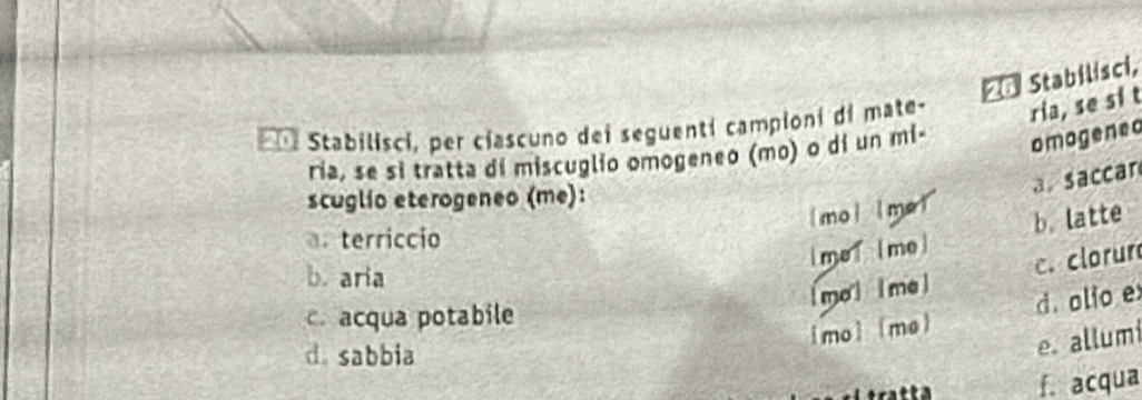 == Stabilisci,
* Stabilisci, per ciascuno dei seguenti campioni di mate- ria, se si t
ria, se si tratta dí miscuglio omogeneo (mo) o dí un mi- omogened
(mol lme! a. saccar
scuglio eterogeneo (me):
a. terriccio
lmeT [me] b latte
b. aria
mal lmel c. clorur
c. acqua potabile
[mo (mo) d. olio e
d. sabbia
e. allumi
f. acqua