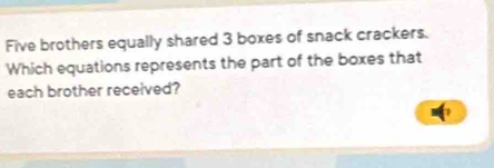 Five brothers equally shared 3 boxes of snack crackers. 
Which equations represents the part of the boxes that 
each brother received?