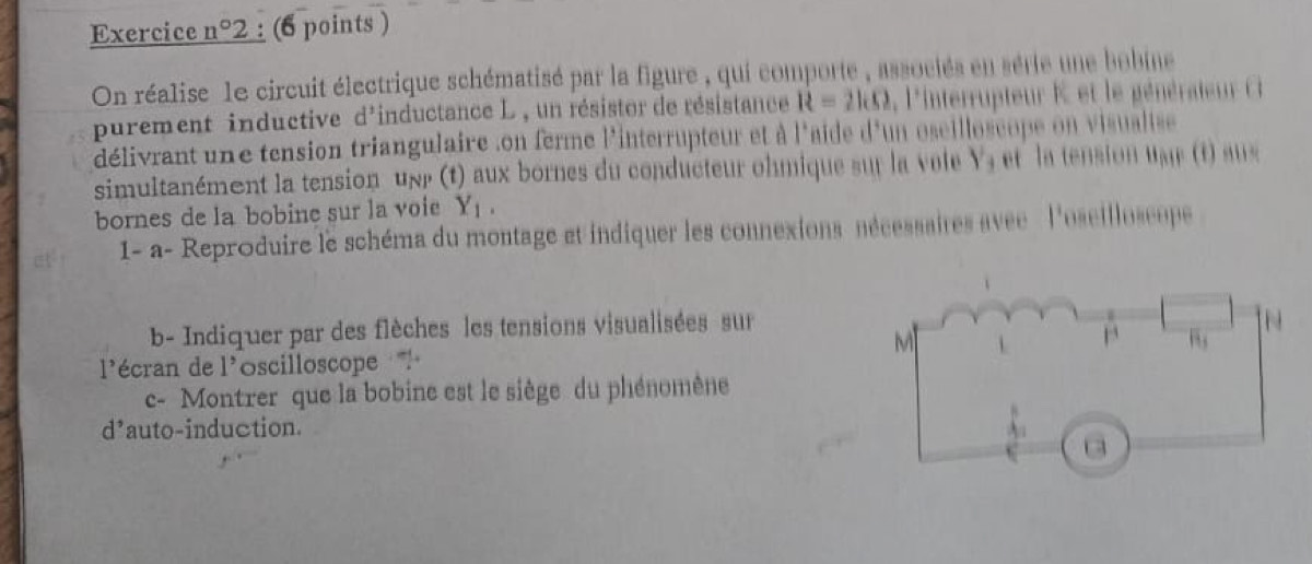 Exercice n°2 : (6 points )
On réalise 1e circuit électrique schématisé par la figure , qui comporte , associés en série une bobine
purement inductive d'inductance L , un résistor de résistance R=21.0 ,  'interrupteur K  et le  énéateur  
délivrant une tension triangulaire .on ferme l'interrupteur et à l'aide d'un oscilloscope on visualise 
simultanément la tension unr (t) aux bornes du conducteur ohmique sur la vole Y_4 et la tension u e t  a 
bornes de la bobine sur la voie Y_1.
1- a- Reproduire le schéma du montage et indiquer les connexions nécessaires avec  l'oseilloscope
b- Indiquer par des flèches les tensions visualisées sur
l'écran de 1^, oscilloscope 
c- Montrer que la bobine est le siège du phénomène
d^, auto-induction.