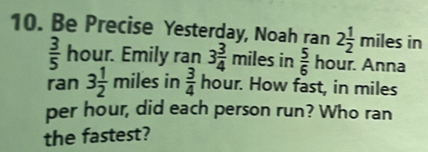 Be Precise Yesterday, Noah ran 2 1/2 miles in
 3/5  hour. Emily ran 3 3/4 miles in  5/6  hour. Anna 
ran 3 1/2 mile s in  3/4  hour. How fast, in miles
per hour, did each person run? Who ran 
the fastest?