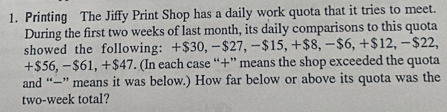 Printing The Jiffy Print Shop has a daily work quota that it tries to meet. 
During the first two weeks of last month, its daily comparisons to this quota 
showed the following: +$30, −$27, −$15, +$8, −$6, +$12, −$22,
+$56, −$61, +$47. (In each case “+” means the shop exceeded the quota 
and “−” means it was below.) How far below or above its quota was the
two-week total?