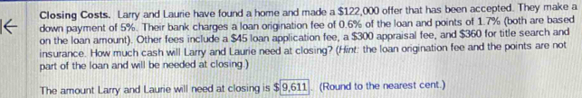 Closing Costs. Larry and Laurie have found a home and made a $122,000 offer that has been accepted. They make a 
down payment of 5%. Their bank charges a loan origination fee of 0.6% of the loan and points of 1.7% (both are based 
on the loan amount). Other fees include a $45 loan application fee, a $300 appraisal fee, and $360 for title search and 
insurance. How much cash will Larry and Laurie need at closing? (Hint: the loan origination fee and the points are not 
part of the loan and will be needed at closing.) 
The amount Larry and Laurie will need at closing is $ 9,611. (Round to the nearest cent.)