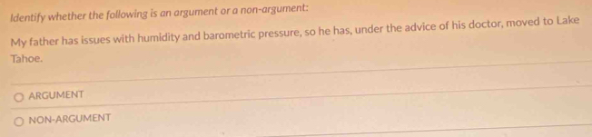 ldentify whether the following is an argument or a non-argument:
My father has issues with humidity and barometric pressure, so he has, under the advice of his doctor, moved to Lake
Tahoe.
ARGUMENT
NON-ARGUMENT