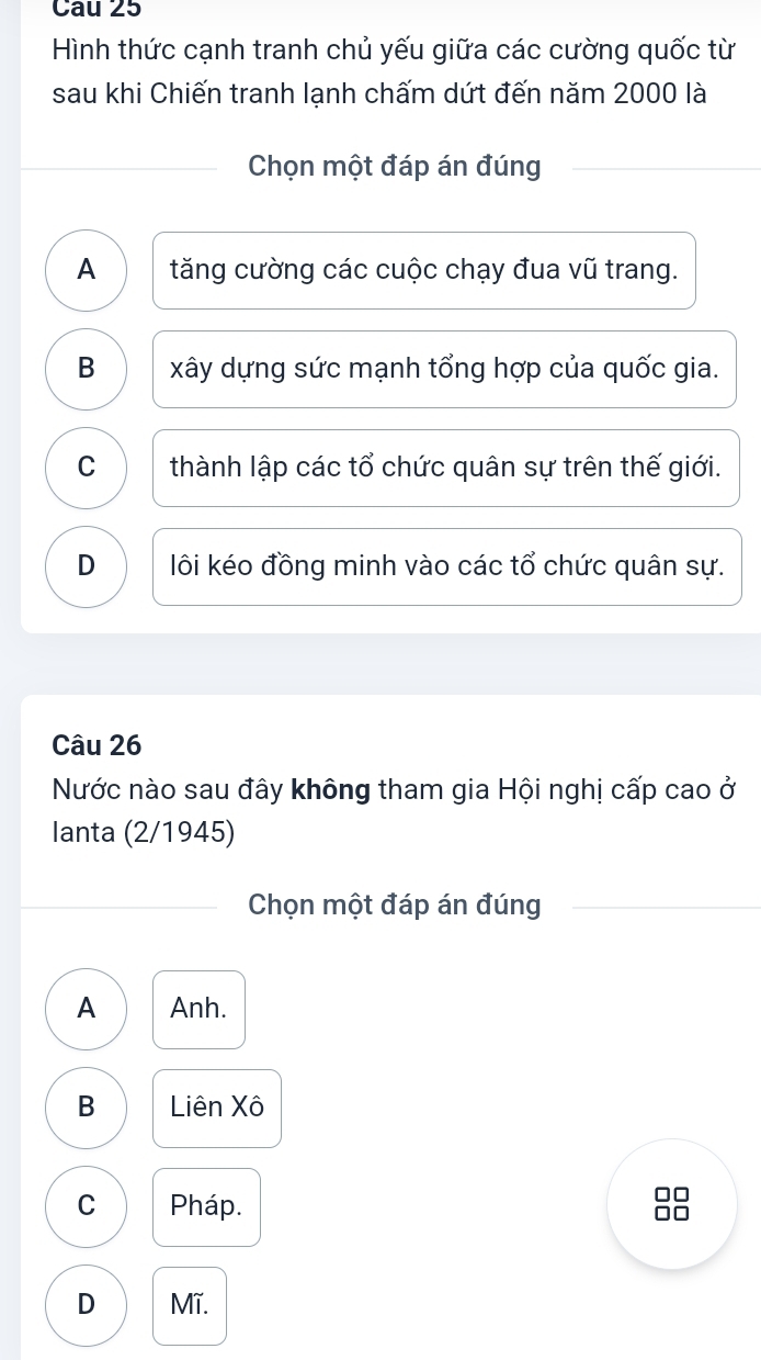 Cau 25
Hình thức cạnh tranh chủ yếu giữa các cường quốc từ
sau khi Chiến tranh lạnh chấm dứt đến năm 2000 là
Chọn một đáp án đúng
A tăng cường các cuộc chạy đua vũ trang.
B xây dựng sức mạnh tổng hợp của quốc gia.
C thành lập các tổ chức quân sự trên thế giới.
D lôi kéo đồng minh vào các tổ chức quân sự.
Câu 26
Nước nào sau đây không tham gia Hội nghị cấp cao ở
lanta (2/1945)
Chọn một đáp án đúng
A Anh.
B Liên Xô
□□
C Pháp. □□
D Mĩ.