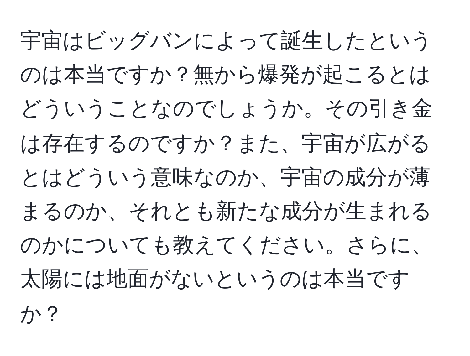 宇宙はビッグバンによって誕生したというのは本当ですか？無から爆発が起こるとはどういうことなのでしょうか。その引き金は存在するのですか？また、宇宙が広がるとはどういう意味なのか、宇宙の成分が薄まるのか、それとも新たな成分が生まれるのかについても教えてください。さらに、太陽には地面がないというのは本当ですか？