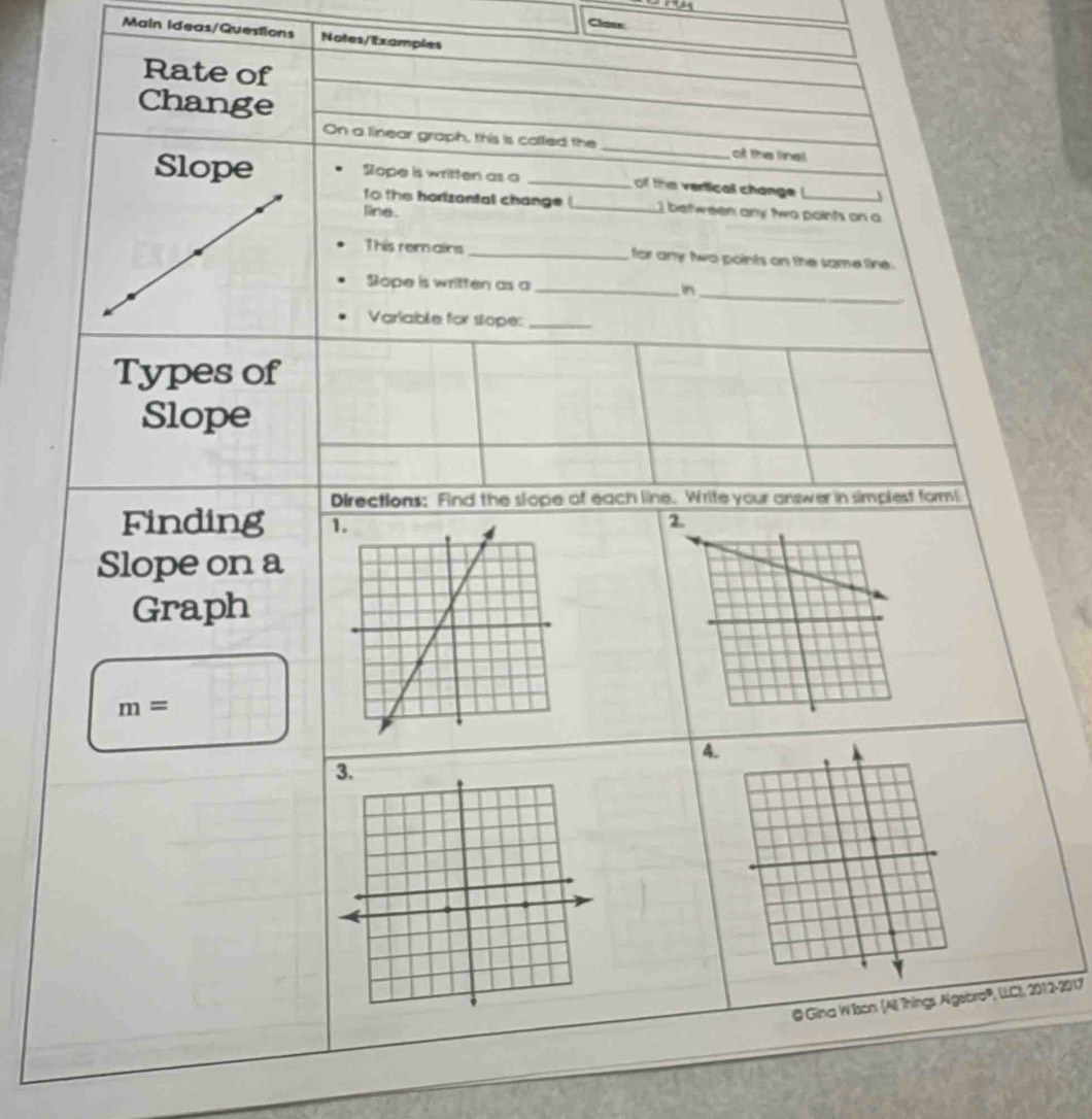 Claes 
Main Ideas/Questions Notes/Examples 
Rate of 
Change 
On a linear graph, this is called the _of the lnel 
Slope Sope is written as o _of the verticall change !_ J 
fo the horizantal change _I between any two paints on a 
line . 
This remains _for any two points on the same line. 
_ 
Sope is written as a _in 
Variable for stope:_ 
Types of 
Slope 
Directions: Find the slope of each line. Write your answer in simplest form! 
Finding 1. 2
Slope on a 
Graph
m=
4. 
@ Gina W Ison (All Things Algebro®, LLC), 2012-2017