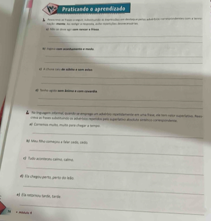 Praticando o aprendizado 
A Rosscreva as frases a segui; subntundo as expressões em destaque pelas a dvértios conrespondentes com a termia 
nação ienta. Ao redigir a resposta, evite repetições dessecessárias 
al 53o so dive ago com rancer a frieza. 
_ 
_ 
D) lógiva com acanhamento e medo. 
_ 
_ 
) A clura caru de súbita e sem eviso 
_ 
_ 
d) Tenho agito sem ânimo e com covardia 
_ 
_ 
Na lnguagem informal, quando se emprega um advérbio repetidamente em uma frase, ele ter valor superlativo. Itees- 
creva as frases substituindo os advérbios repetidos pelo superlativo absofuto sintético conrespondente. 
aβ Corremos muito, muito para chegar a tempo. 
_ 
() Meu filho começou a falar cedo, cedo 
_ 
c) Tudo aconteceu calmo, calmo. 
_ 
d) Ela chegou perto, perto do leão. 
_ 
e) Ela retornou tarde, tarde. 
_ 
74 * Mbdula 4