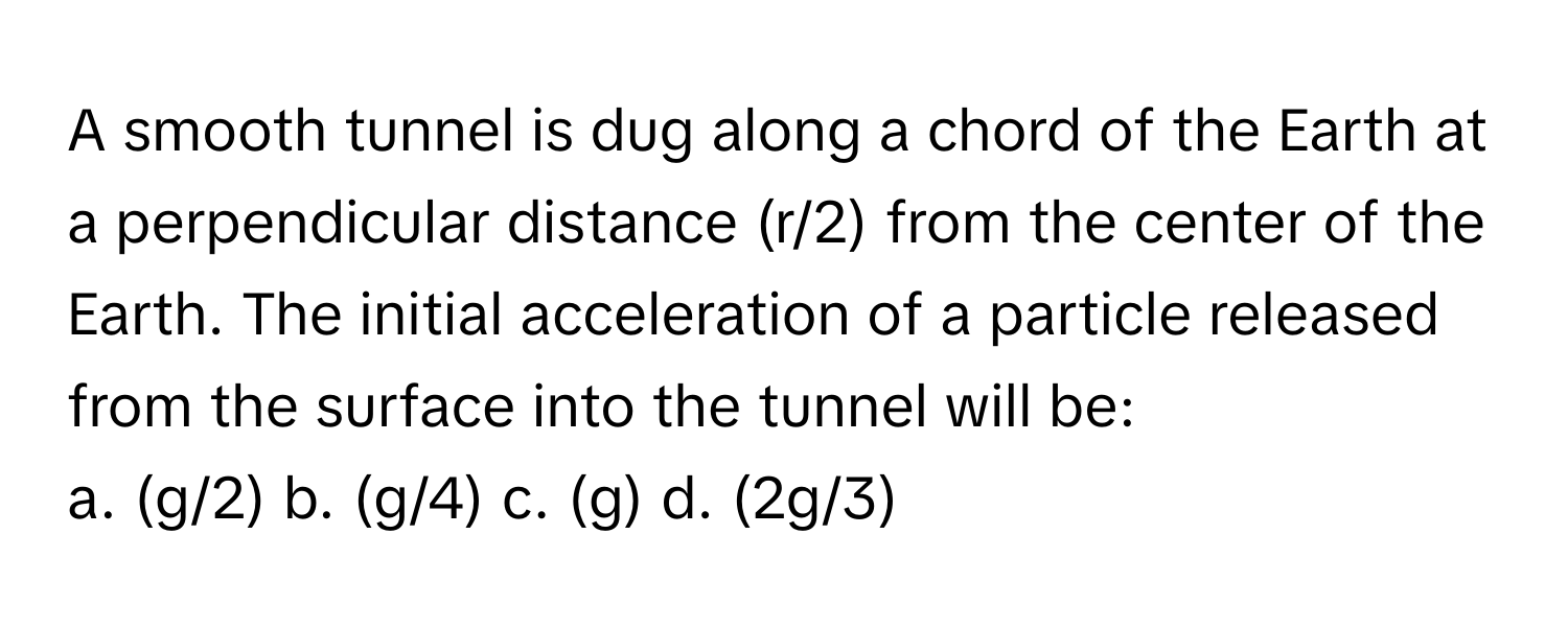 A smooth tunnel is dug along a chord of the Earth at a perpendicular distance (r/2) from the center of the Earth. The initial acceleration of a particle released from the surface into the tunnel will be:

a. (g/2) b. (g/4) c. (g) d. (2g/3)