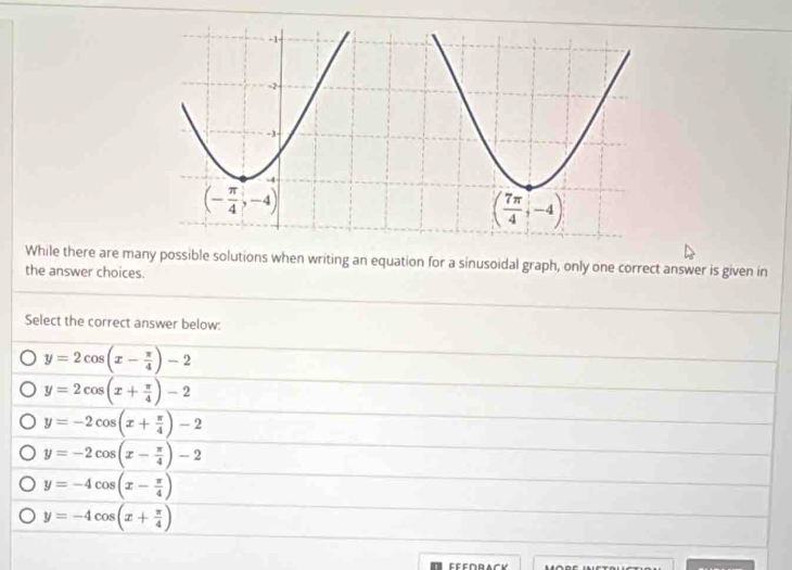 While there are many possible solutions when writing an equation for a sinusoidal graph, only one correct answer is given in
the answer choices.
Select the correct answer below:
y=2cos (x- π /4 )-2
y=2cos (x+ π /4 )-2
y=-2cos (x+ π /4 )-2
y=-2cos (x- π /4 )-2
y=-4cos (x- π /4 )
y=-4cos (x+ π /4 )